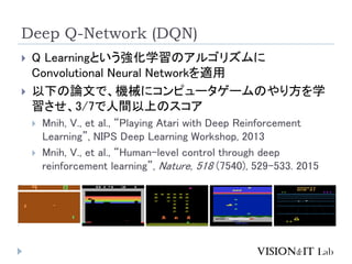 Deep Q-Network (DQN)
? Q LearningȤѧΥ르ꥺ
Convolutional Neural Networkm
? ¤ՓĤǡCе˥ԥ``Τ귽ѧ
3/7gϤΥ
? Mnih, V., et al., Playing Atari with Deep Reinforcement
Learning, NIPS Deep Learning Workshop, 2013
? Mnih, V., et al., Human-level control through deep
reinforcement learning, Nature, 518 (7540), 529C533. 2015
 
