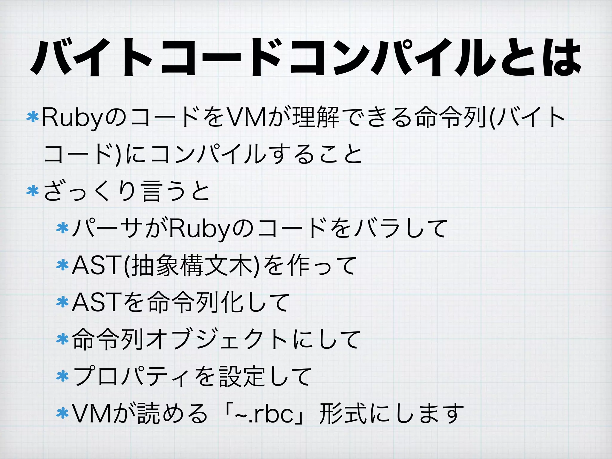バイトコードコンパイルとは
RubyのコードをVMが理解できる命令列(バイト
コード)にコンパイルすること
ざっくり言うと
パーサがRubyのコードをバラして
AST(抽象構文木)を作って
ASTを命令列化して
命令列オブジェクトにして
プロパティを設定して
VMが読める「 .rbc」形式にします
 