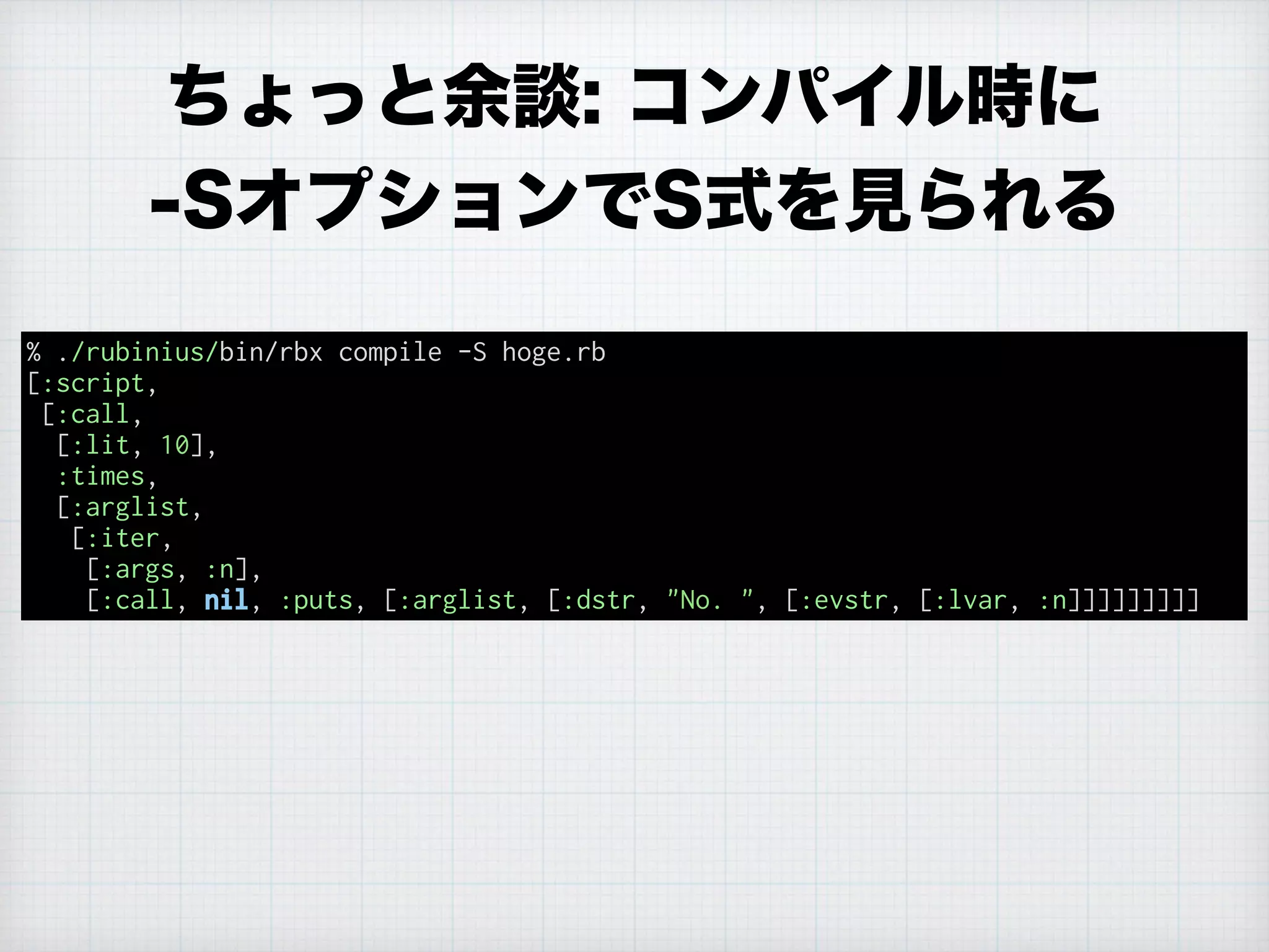 ちょっと余談: コンパイル時に
-SオプションでS式を見られる
% ./rubinius/bin/rbx compile -S hoge.rb
[:script,
[:call,
[:lit, 10],
:times,
[:arglist,
[:iter,
[:args, :n],
[:call, nil, :puts, [:arglist, [:dstr, "No. ", [:evstr, [:lvar, :n]]]]]]]]]
 