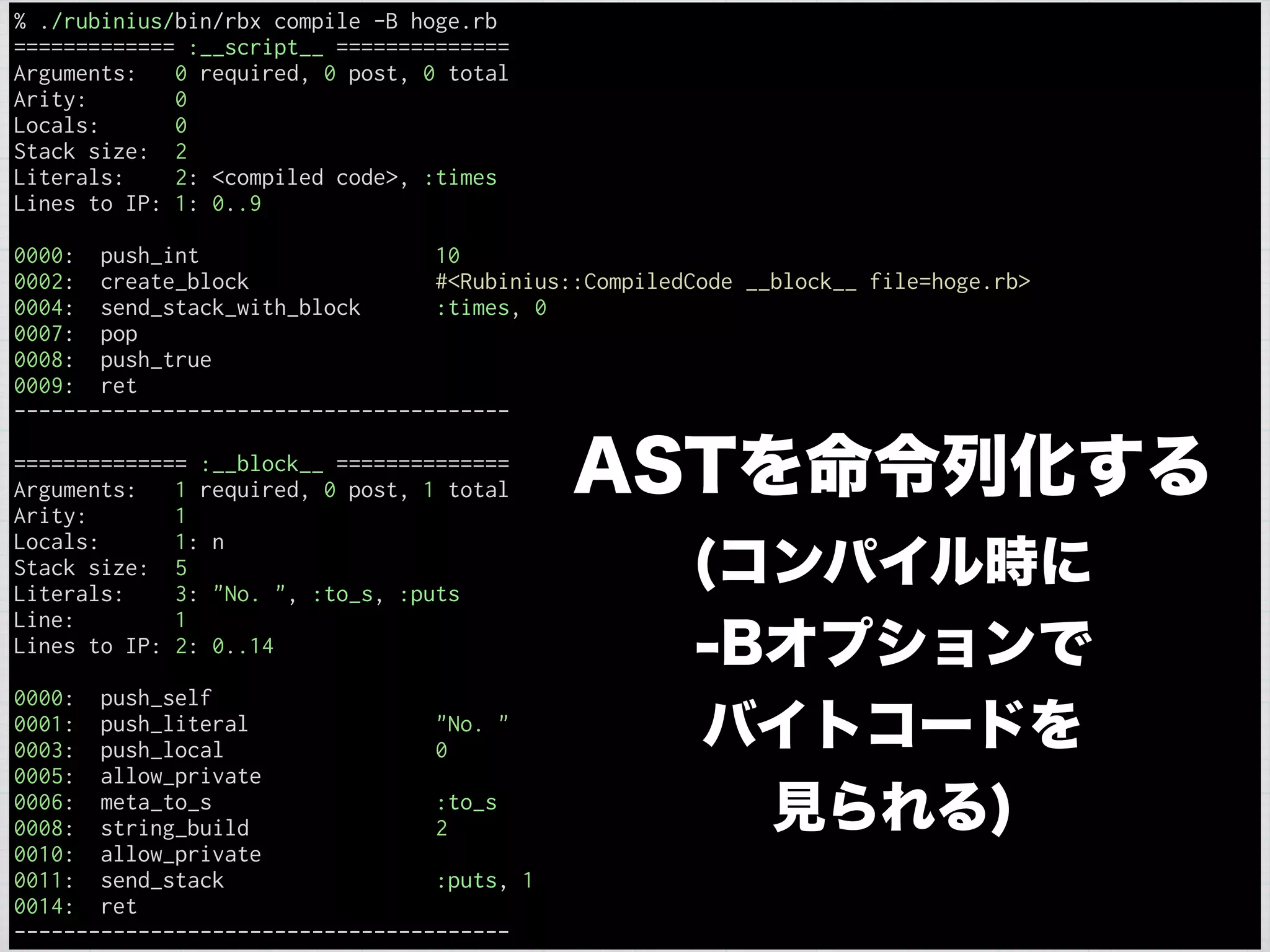 % ./rubinius/bin/rbx compile -B hoge.rb
============= :__script__ ==============
Arguments: 0 required, 0 post, 0 total
Arity: 0
Locals: 0
Stack size: 2
Literals: 2: <compiled code>, :times
Lines to IP: 1: 0..9
0000: push_int 10
0002: create_block #<Rubinius::CompiledCode __block__ file=hoge.rb>
0004: send_stack_with_block :times, 0
0007: pop
0008: push_true
0009: ret
----------------------------------------
============== :__block__ ==============
Arguments: 1 required, 0 post, 1 total
Arity: 1
Locals: 1: n
Stack size: 5
Literals: 3: "No. ", :to_s, :puts
Line: 1
Lines to IP: 2: 0..14
0000: push_self
0001: push_literal "No. "
0003: push_local 0
0005: allow_private
0006: meta_to_s :to_s
0008: string_build 2
0010: allow_private
0011: send_stack :puts, 1
0014: ret
----------------------------------------
ASTを命令列化する
(コンパイル時に
-Bオプションで
バイトコードを
見られる)
 