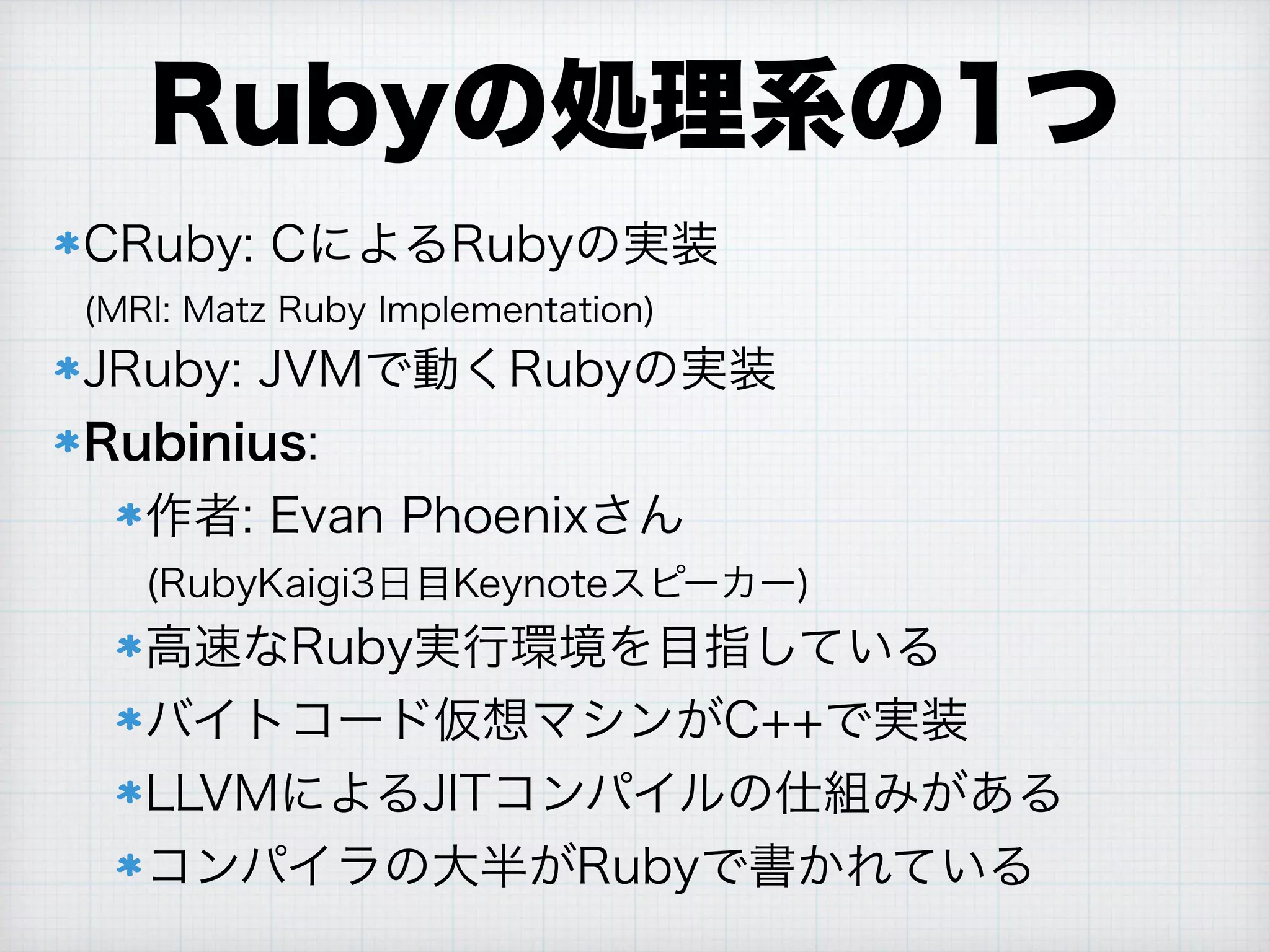 Rubyの処理系の1つ
CRuby: CによるRubyの実装 
(MRI: Matz Ruby Implementation)
JRuby: JVMで動くRubyの実装
Rubinius:
作者: Evan Phoenixさん 
(RubyKaigi3日目Keynoteスピーカー)
高速なRuby実行環境を目指している
バイトコード仮想マシンがC++で実装
LLVMによるJITコンパイルの仕組みがある
コンパイラの大半がRubyで書かれている
 