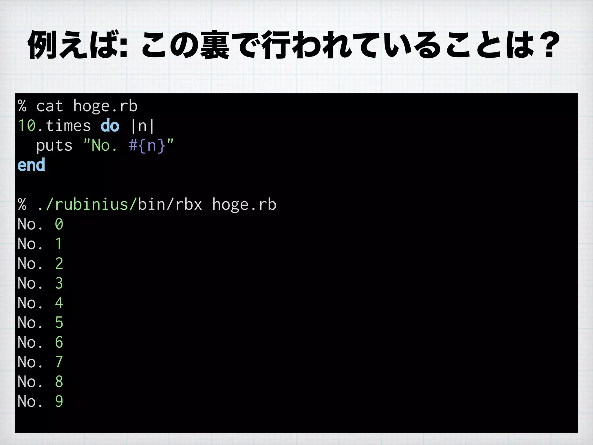% cat hoge.rb
10.times do |n|
puts "No. #{n}"
end
% ./rubinius/bin/rbx hoge.rb
No. 0
No. 1
No. 2
No. 3
No. 4
No. 5
No. 6
No. 7
No. 8
No. 9
例えば: この裏で行われていることは？
 