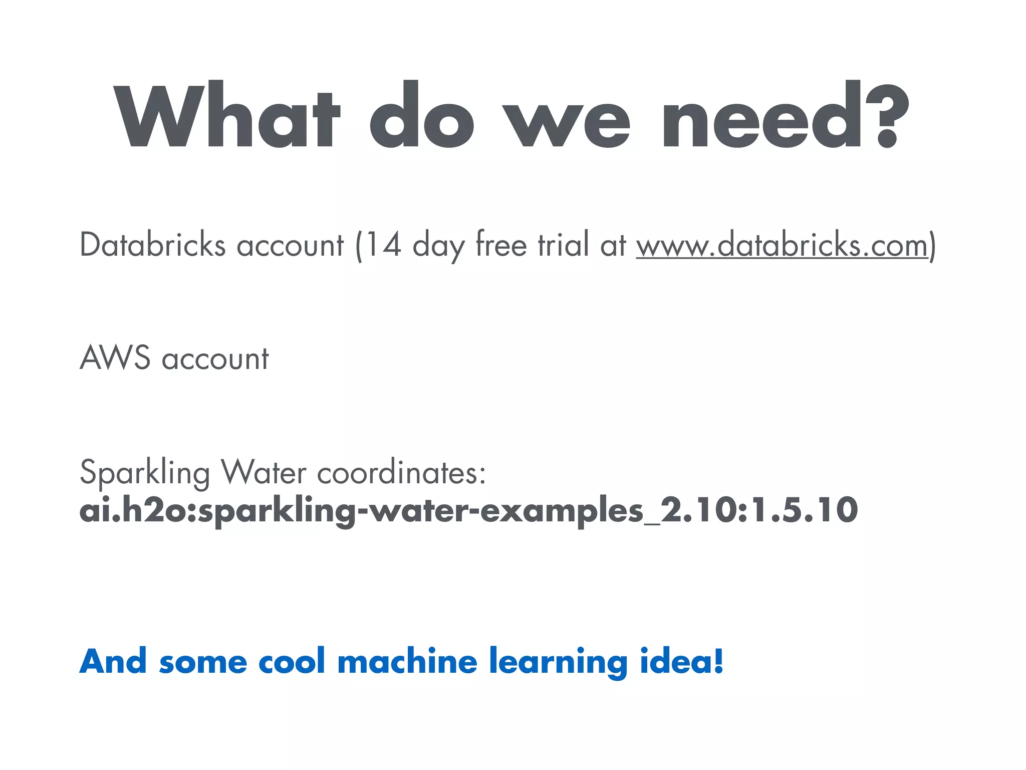 What do we need?
Databricks account (14 day free trial at www.databricks.com) 
AWS account 
Sparkling Water coordinates:  
ai.h2o:sparkling-water-examples_2.10:1.5.10
And some cool machine learning idea!
 