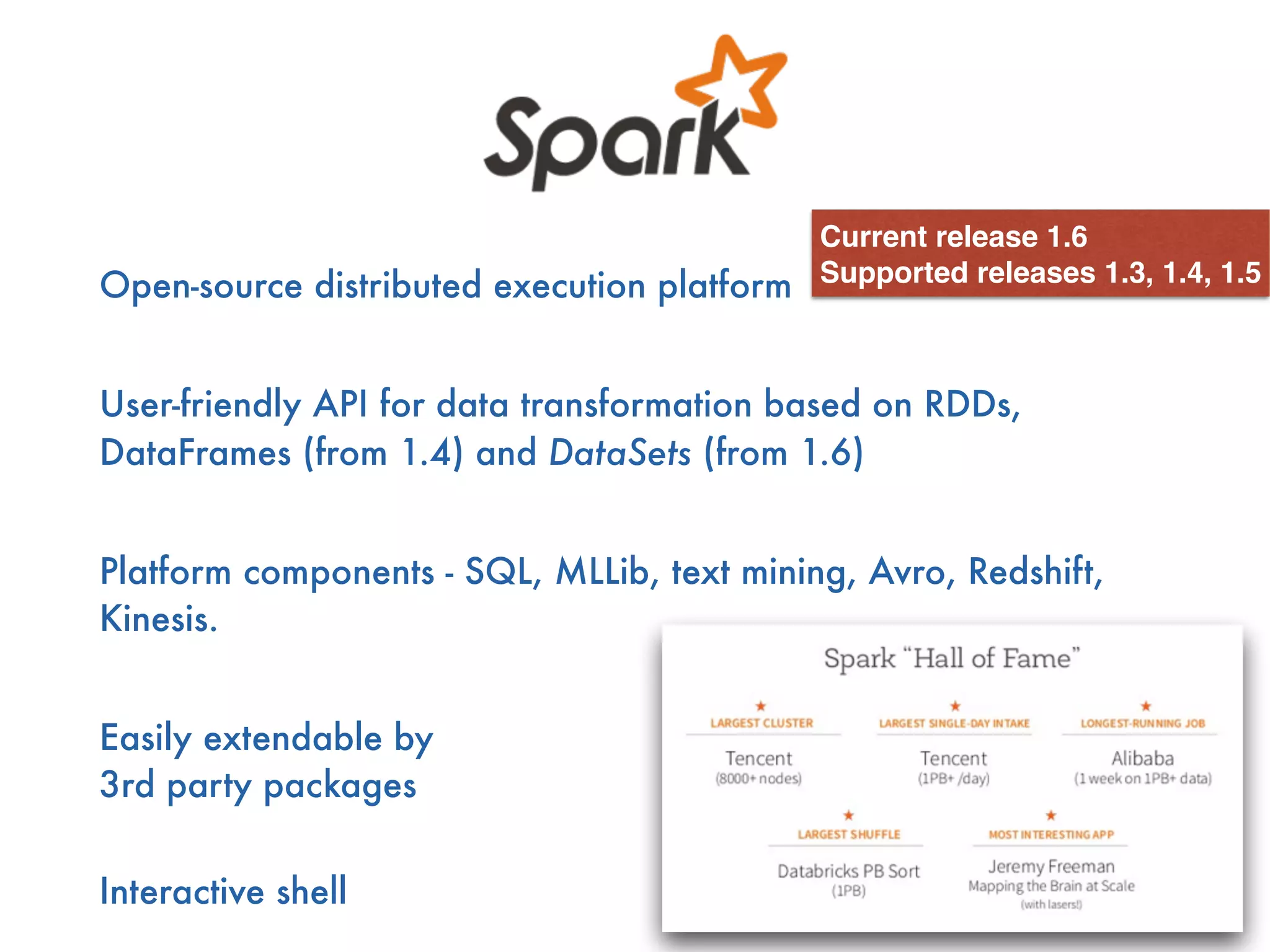 Open-source distributed execution platform
User-friendly API for data transformation based on RDDs,
DataFrames (from 1.4) and DataSets (from 1.6)
Platform components - SQL, MLLib, text mining, Avro, Redshift,
Kinesis.
Easily extendable by  
3rd party packages
 
Interactive shell
Current release 1.6
Supported releases 1.3, 1.4, 1.5
 