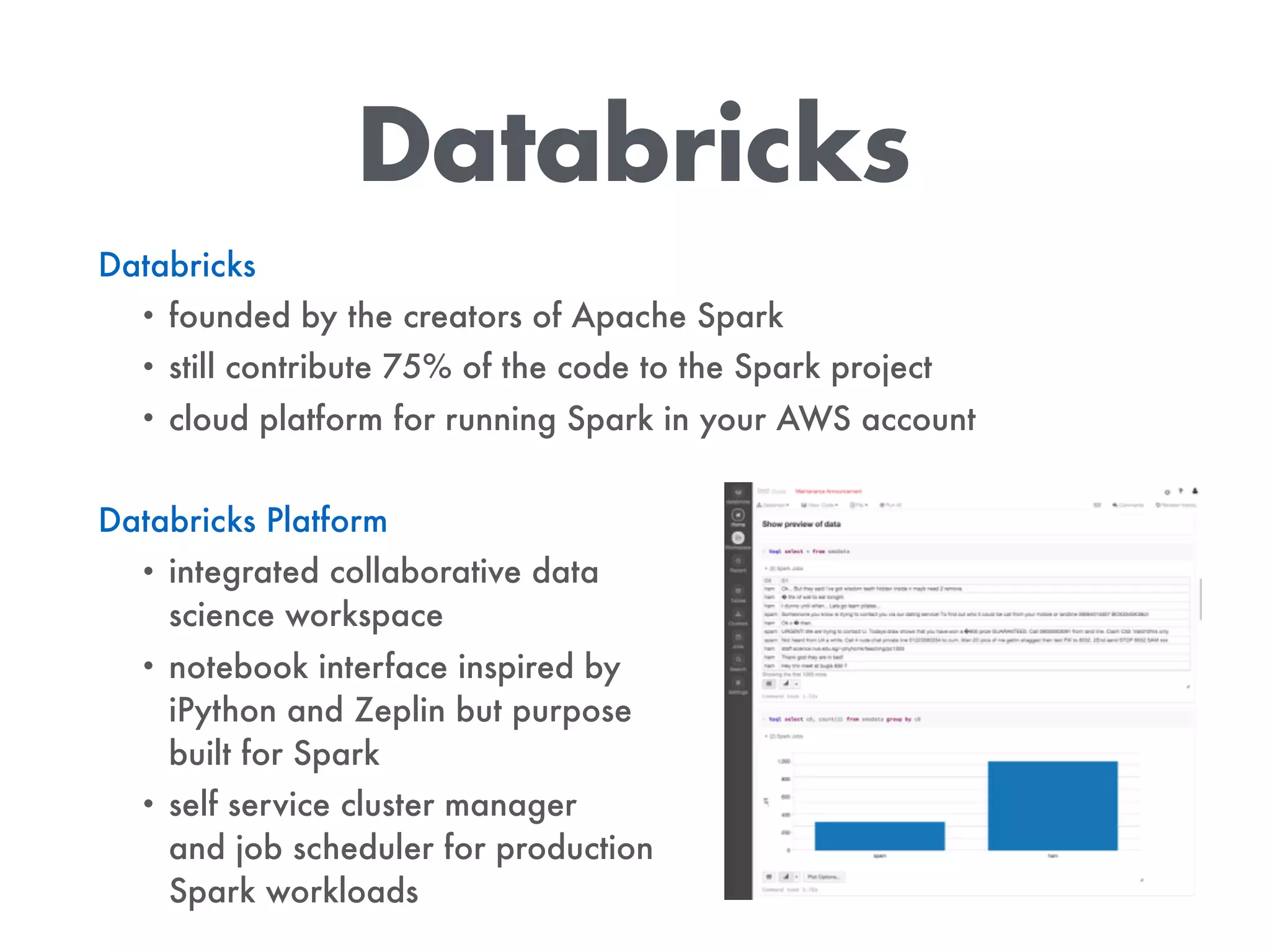 Databricks
Databricks
• founded by the creators of Apache Spark
• still contribute 75% of the code to the Spark project
• cloud platform for running Spark in your AWS account
Databricks Platform
• integrated collaborative data  
science workspace
• notebook interface inspired by  
iPython and Zeplin but purpose  
built for Spark
• self service cluster manager 
and job scheduler for production  
Spark workloads
 