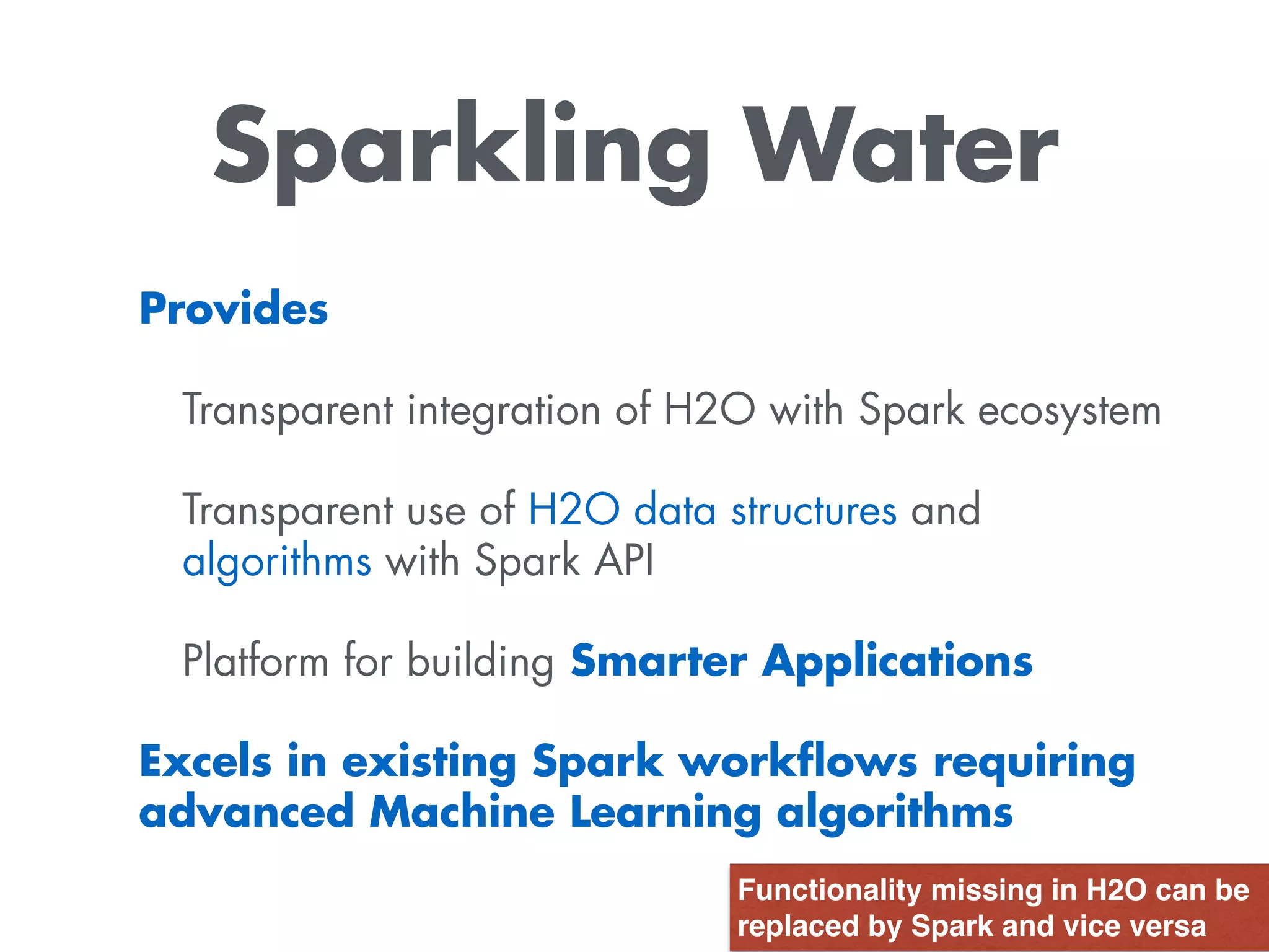 Sparkling Water
Provides
Transparent integration of H2O with Spark ecosystem
Transparent use of H2O data structures and
algorithms with Spark API
Platform for building Smarter Applications
Excels in existing Spark workﬂows requiring
advanced Machine Learning algorithms
Functionality missing in H2O can be
replaced by Spark and vice versa
 