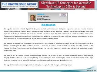 Introduction
Mr. Augustyn is active in all facets of patent litigation, client counseling, and prosecution. His litigation experience has involved several industries,
including medical devices, electrical devices, magnetic devices, printing processes, agricultural equipment, manufacturing equipment, automotive
equipment, fuel storage containers, and consumer products. He also manages the patent prosecution for several international corporations.
Furthermore, he has extensive experience in the drafting and negotiation of agreements relating to intellectual property, including patent licenses,
technology licenses, joint venture agreements, and research and development agreements.
Mr. Augustyn received a B.S. in Engineering, with honors, from the Illinois Institute of Technology, and a J.D. degree in 1987 from Loyola University
Chicago, where he graduated at the top 10% of his class. In law school, he received several awards for scholarship and writing, and was on the
National Moot Court Team. He has authored articles and chapters for books, has appeared on television and radio, and has provided seminars for
attorneys and clients.
Mr. Augustyn was an instructor at Loyola University Chicago School of Law for over five years. In addition, he was the advisor of the Intellectual
Property Moot Court Team at Loyola University Chicago for over fifteen years. Prior to attending law school, he worked as an engineer at a large
equipment manufacturer in the areas of Design Engineering, Manufacturing Engineering, and Quality Engineering.
Mr. Augustyn has received several legal awards, including Super Lawyer, Top Rated Lawyer, and Leading Lawyer.
February 05, 2016
12
SEGMENT 1:
John M. Augustyn
Shareholder
Leydig, Voit & Mayer
 