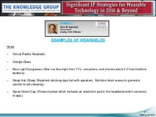 EXAMPLES OF WEARABLES
Head
– Virtual Reality Headsets
– Google Glass
– Blue Light Eyeglasses (filter out blue light from TV’s, computers, and phones about 2-3 hours before
bedtime).
– Sleep Hat (Sleep Shepherd-stocking-type hat with speakers. Monitors brain waves to generate
sounds to aid sleeping).
– Spree Smart Cap (Fitness tracker which includes an electronic pod in the headband which connects
to app.)
February 05, 2016
17
SEGMENT 1:
John M. Augustyn
Shareholder
Leydig, Voit & Mayer
 