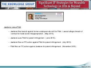 Jawbone versus Fitbit
– Jawbone files lawsuit against former employees who left for Fitbit. Lawsuit alleges breach of
contract for trade secret misappropriation. (May 2015).
– Jawbone sues Fitbit for patent infringement. (June 2015).
– Jawbone files an ITC action against Fitbit for patent infringement. (July 2015).
– Fitbit files an ITC action against Jawbone for patent infringement. (November 2015).
February 05, 2016
22
SEGMENT 1:
John M. Augustyn
Shareholder
Leydig, Voit & Mayer
 