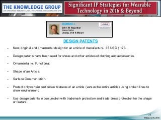 DESIGN PATENTS
– New, original and ornamental design for an article of manufacture. 35 USC § 173.
– Design patents have been used for shoes and other articles of clothing and accessories.
– Ornamental vs. Functional.
– Shape of an Article.
– Surface Ornamentation.
– Protect only certain portions or features of an article (versus the entire article) using broken lines to
show environment.
– Use design patents in conjunction with trademark protection and trade dress protection for the shape
or feature.
February 05, 2016
23
SEGMENT 1:
John M. Augustyn
Shareholder
Leydig, Voit & Mayer
 