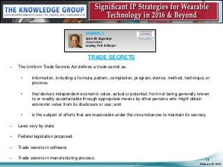 TRADE SECRETS
– The Uniform Trade Secrets Act defines a trade secret as:
• information, including a formula, pattern, compilation, program, device, method, technique, or
process.
• that derives independent economic value, actual or potential, from not being generally known
to or readily ascertainable through appropriate means by other persons who might obtain
economic value from its disclosure or use; and
• is the subject of efforts that are reasonable under the circumstances to maintain its secrecy.
– Laws vary by state.
– Federal legislation proposed.
– Trade secrets in software.
– Trade secrets in manufacturing process.
February 05, 2016
24
SEGMENT 1:
John M. Augustyn
Shareholder
Leydig, Voit & Mayer
 
