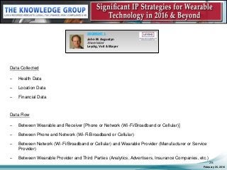 Data Collected
– Health Data
– Location Data
– Financial Data
Data Flow
– Between Wearable and Receiver [Phone or Network (Wi-Fi/Broadband or Cellular)]
– Between Phone and Network (Wi-Fi/Broadband or Cellular)
– Between Network (Wi-Fi/Broadband or Cellular) and Wearable Provider (Manufacturer or Service
Provider)
– Between Wearable Provider and Third Parties (Analytics, Advertisers, Insurance Companies, etc.)
February 05, 2016
26
SEGMENT 1:
John M. Augustyn
Shareholder
Leydig, Voit & Mayer
 