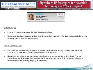 Data Breaches
– Interception of data between the data flows noted above
– Disclosure of data on devices and servers of the entities involved in the data flows noted above (via
hacking, theft or accidental disclosure)
Use of Collected Data
– Positive Uses – advertising for goods or services relating to an activity (i.e. buy new shoes for
running) or to a location (i.e. buy sports drinks at nearby store).
– Negative Uses – insurance company monitoring your exercise activity (or lack thereof) or your
medical metrics during exercise to adjust your insurance premiums. Criminals monitoring your
location to commit robbery, burglary or kidnapping.
February 05, 2016
27
SEGMENT 1:
John M. Augustyn
Shareholder
Leydig, Voit & Mayer
 