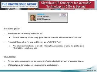 Federal Regulation
– Proposed Location Privacy Protection Act
 Prohibit collecting or disclosing geolocation information without consent of the user
– Proposed Geolocation Privacy and Surveillance Act (“GPS Act”)
 Amends the criminal code to prohibit intercepting, disclosing, or using the geolocation
information of another person
Data Security
– Policies and procedures to maintain security of data collected from user of wearable device.
– Written plan and procedures for responding to a data breach.
February 05, 2016
28
SEGMENT 1:
John M. Augustyn
Shareholder
Leydig, Voit & Mayer
 