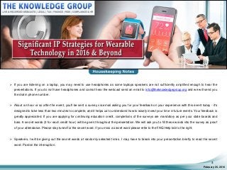 February 05, 2016
3
 If you are listening on a laptop, you may need to use headphones as some laptops speakers are not sufficiently amplified enough to hear the
presentations. If you do not have headphones and cannot hear the webcast send an email to info@theknowledgegroup.org and we will send you
the dial in phone number.
 About an hour or so after the event, you'll be sent a survey via email asking you for your feedback on your experience with this event today - it's
designed to take less than two minutes to complete, and it helps us to understand how to wisely invest your time in future events. Your feedback is
greatly appreciated. If you are applying for continuing education credit, completions of the surveys are mandatory as per your state boards and
bars. 6 secret words (3 for each credit hour) will be given throughout the presentation. We will ask you to fill these words into the survey as proof
of your attendance. Please stay tuned for the secret word. If you miss a secret word please refer to the FAQ.Help tab to the right.
 Speakers, I will be giving out the secret words at randomly selected times. I may have to break into your presentation briefly to read the secret
word. Pardon the interruption.
 