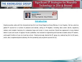 Introduction
David presently works with the international law firm Lee Hong Degerman Kang Waimey in Los Angeles. He has acted as
global IP counsel for a number of products and brands, acting on IP litigation, including class action claims, regulatory
matters and complex licensing for companies large and small, in many countries. David has appeared in many federal
district courts and courts of appeal. He also publishes, has lectured to engineering and business students about IP matters,
and taught Conflicts of Law at a local law school. David previously chaired the IP group at a national law firm for 20 years,
and is also a registered patent attorney. His firm presently acts as patent counsel for LG.
February 05, 2016
30
SEGMENT 2:
David N. Makous
Attorney
Lee, Hong, Degerman, Kang & Waimey
 