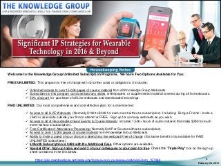 February 05, 2016
4
Welcome to the Knowledge Group Unlimited Subscription Programs. We have Two Options Available for You:
FREE UNLIMITED: This program is free of charge with no further costs or obligations. It includes:
 Unlimited access to over 15,000 pages of course material from all Knowledge Group Webcasts.
 Subscribers to this program can download any slides, white papers, or supplemental material covered during all live webcasts.
 50% discount for purchase of all Live webcasts and downloaded recordings.
PAID UNLIMITED: Our most comprehensive and cost-effective plan, for a one-time fee:
 Access to all LIVE Webcasts (Normally $199 to $349 for each event without a subscription). Including: Bring-a-Friend – Invite a
client or associate outside your firm to attend for FREE. Sign up for as many webcasts as you wish.
 Access to all of Recorded/Archived Events & Course Material includes 1,500+ hours of audio material (Normally $299 for each
event without a subscription).
 Free Certificate of Attendance Processing (Normally $49 Per Course without a subscription).
 Access to over 15,000 pages of course material from Knowledge Group Webcasts.
 Ability to invite a guest of your choice to attend any live webcast Free of charge (Exclusive benefit only available for PAID
UNLIMITED subscribers).
 6 Month Subscription is $499 with No Additional Fees Other options are available.
 Special Offer: Sign up today and add 2 of your colleagues to your plan for free Check the “Triple Play” box on the sign-up
sheet contained in the link below.
https://gkc.memberclicks.net/index.php?option=com_mc&view=mc&mcid=form_157964
 