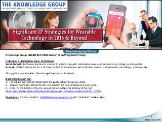 February 05, 2016
5
Knowledge Group UNLIMITED PAID Subscription Programs Pricing:
Individual Subscription Fees: (2 Options)
Semi-Annual: $499 one-time fee for a 6 month subscription with unlimited access to all webcasts, recordings, and materials.
Annual: $799 one-time fee for a 12 month unlimited subscription with unlimited access to all webcasts, recordings, and materials.
Group plans are available. See the registration form for details.
Best ways to sign up:
1. Fill out the sign up form attached to the post conference survey email.
2. Sign up online by clicking the link contained in the post conference survey email.
3. Click the link below or the one we just posted in the chat window to the right.
https://gkc.memberclicks.net/index.php?option=com_mc&view=mc&mcid=form_157964
Questions: Send an email to: info@theknowledgegroup.org with “Unlimited” in the subject.
 