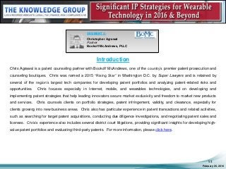 Introduction
Chris Agrawal is a patent counseling partner with Bookoff McAndrews, one of the country’s premier patent prosecution and
counseling boutiques. Chris was named a 2015 “Rising Star” in Washington D.C. by Super Lawyers and is retained by
several of the region’s largest tech companies for developing patent portfolios and analyzing patent-related risks and
opportunities. Chris focuses especially in Internet, mobile, and wearables technologies, and on developing and
implementing patent strategies that help leading innovators secure market exclusivity and freedom to market new products
and services. Chris counsels clients on portfolio strategies, patent infringement, validity, and clearance, especially for
clients growing into new business areas. Chris also has particular experience in patent transactions and related activities,
such as searching for target patent acquisitions, conducting due diligence investigations, and negotiating patent sales and
licenses. Chris’s experience also includes several district court litigations, providing significant insights for developing high-
value patent portfolios and evaluating third-party patents. For more information, please click here.
February 05, 2016
53
SEGMENT 3:
Christopher Agrawal
Partner
Bookoff McAndrews, PLLC
 