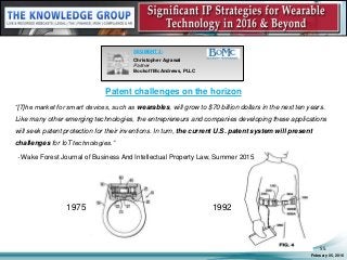 Patent challenges on the horizon
“[T]he market for smart devices, such as wearables, will grow to $70 billion dollars in the next ten years.
Like many other emerging technologies, the entrepreneurs and companies developing these applications
will seek patent protection for their inventions. In turn, the current U.S. patent system will present
challenges for IoT technologies.”
- Wake Forest Journal of Business And Intellectual Property Law, Summer 2015
February 05, 2016
55
SEGMENT 3:
Christopher Agrawal
Partner
Bookoff McAndrews, PLLC
1975 1992
 