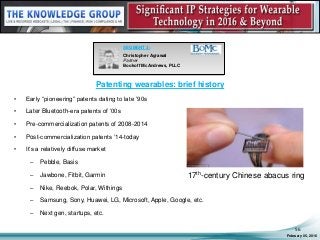 Patenting wearables: brief history
• Early “pioneering” patents dating to late ’90s
• Later Bluetooth-era patents of ’00s
• Pre-commercialization patents of 2008-2014
• Post-commercialization patents ’14-today
• It’s a relatively diffuse market
– Pebble, Basis
– Jawbone, Fitbit, Garmin
– Nike, Reebok, Polar, Withings
– Samsung, Sony, Huawei, LG, Microsoft, Apple, Google, etc.
– Next gen, startups, etc.
February 05, 2016
56
SEGMENT 3:
Christopher Agrawal
Partner
Bookoff McAndrews, PLLC
17th-century Chinese abacus ring
 