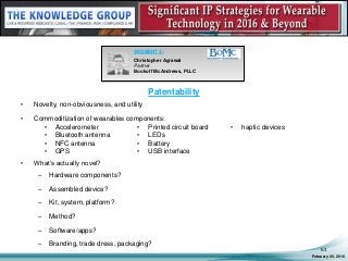 Patentability
February 05, 2016
62
SEGMENT 3:
Christopher Agrawal
Partner
Bookoff McAndrews, PLLC
• Novelty, non-obviousness, and utility
• Commoditization of wearables components:
• What’s actually novel?
– Hardware components?
– Assembled device?
– Kit, system, platform?
– Method?
– Software/apps?
– Branding, trade dress, packaging?
• Accelerometer
• Bluetooth antenna
• NFC antenna
• GPS
• Printed circuit board
• LEDs
• Battery
• USB interface
• haptic devices
 