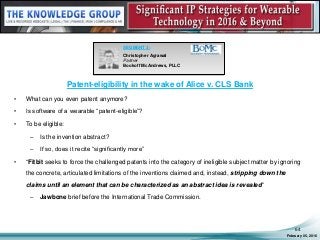Patent-eligibility in the wake of Alice v. CLS Bank
• What can you even patent anymore?
• Is software of a wearable “patent-eligible”?
• To be eligible:
– Is the invention abstract?
– If so, does it recite “significantly more”
• “Fitbit seeks to force the challenged patents into the category of ineligible subject matter by ignoring
the concrete, articulated limitations of the inventions claimed and, instead, stripping down the
claims until an element that can be characterized as an abstract idea is revealed”
– Jawbone brief before the International Trade Commission.
February 05, 2016
64
SEGMENT 3:
Christopher Agrawal
Partner
Bookoff McAndrews, PLLC
 