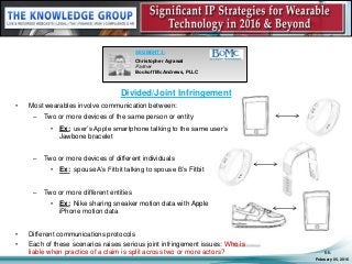 Divided/Joint Infringement
• Most wearables involve communication between:
– Two or more devices of the same person or entity
• Ex: user’s Apple smartphone talking to the same user’s
Jawbone bracelet
– Two or more devices of different individuals
• Ex: spouse A’s Fitbit talking to spouse B’s Fitbit
– Two or more different entities
• Ex: Nike sharing sneaker motion data with Apple
iPhone motion data
• Different communications protocols
• Each of these scenarios raises serious joint infringement issues: Who is
liable when practice of a claim is split across two or more actors?
February 05, 2016
66
SEGMENT 3:
Christopher Agrawal
Partner
Bookoff McAndrews, PLLC
 