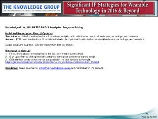 February 05, 2016
75
Knowledge Group UNLIMITED PAID Subscription Programs Pricing:
Individual Subscription Fees: (2 Options)
Semi-Annual: $499 one-time fee for a 6 month subscription with unlimited access to all webcasts, recordings, and materials.
Annual: $799 one-time fee for a 12 month unlimited subscription with unlimited access to all webcasts, recordings, and materials.
Group plans are available. See the registration form for details.
Best ways to sign up:
1. Fill out the sign up form attached to the post conference survey email.
2. Sign up online by clicking the link contained in the post conference survey email.
3. Click the link below or the one we just posted in the chat window to the right.
https://gkc.memberclicks.net/index.php?option=com_mc&view=mc&mcid=form_157964
Questions: Send an email to: info@theknowledgegroup.org with “Unlimited” in the subject.
 