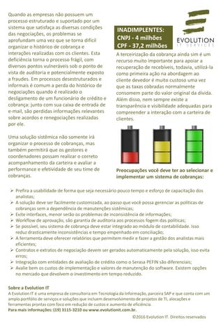 Quando as empresas não possuem um
processo estruturado e suportado por um
sistema que satisfaça as diversas condições
das negociações, os problemas se
aprofundam uma vez que se torna difícil
organizar o histórico de cobrança e
interações realizadas com os clientes. Esta
deficiência torna o processo frágil, com
diversos pontos vulneráveis sob o ponto de
vista de auditoria e potencialmente exposto
a fraudes. Em processos desestruturados e
informais é comum a perda do histórico de
negociações quando é realizado o
desligamento de um funcionário de crédito e
cobrança: junto com sua caixa de entrada de
e-mail, são perdidas informações relevantes
sobre acordos e renegociações realizadas
por ele.
Uma solução sistêmica não somente irá
organizar o processo de cobranças, mas
também permitirá que os gestores e
coordenadores possam realizar o correto
acompanhamento da carteira e avaliar a
performance e efetividade de seu time de
cobranças.
A terceirização da cobrança ainda sim é um
recurso muito importante para apoiar a
recuperação de recebíveis, todavia, utilizá-la
como primeira ação na abordagem ao
cliente devedor é muito custoso uma vez
que as taxas cobradas normalmente
consomem parte do valor original da dívida.
Além disso, nem sempre existe a
transparência e visibilidade adequadas para
compreender a interação com a carteira de
clientes.
Preocupações você deve ter ao selecionar e
implementar um sistema de cobranças:
 Prefira a usabilidade de forma que seja necessário pouco tempo e esforço de capacitação dos
analistas;
 A solução deve ser facilmente customizada, ao passo que você possa gerenciar as políticas de
cobranças sem a dependência de manutenções sistêmicas;
 Evite interfaces, menor serão os problemas de inconsistência de informações;
 Workflow de aprovação, são garantia de auditoria aos processos fogem das políticas;
 Se possível, seu sistema de cobrança deve estar integrado ao módulo de contabilidade. Isso
reduz drasticamente inconsistências e tempo empenhado em conciliação;
 A ferramenta deve oferecer relatórios que permitem medir e fazer a gestão dos analistas mais
eficientes;
 Contratos e extratos de negociação devem ser gerados automaticamente pela solução, isso evita
erros;
 Integração com entidades de avaliação de crédito como o Serasa PEFIN são diferenciais;
 Avalie bem os custos de implementação e valores de manutenção do software. Existem opções
no mercado que devolvem o investimento em tempo reduzido.
Sobre a Evolution IT
A Evolution IT é uma empresa de consultoria em Tecnologia da Informação, parceira SAP e que conta com um
amplo portfólio de serviços e soluções que incluem desenvolvimento de projetos de TI, alocações e
ferramentas prontas com foco em redução de custos e aumento de eficiência.
Para mais informações: (19) 3115-3210 ou www.evolutionit.com.br.
©2016 Evolution IT. Direitos reservados
INADIMPLENTES:
CNPJ - 4 milhões
CPF - 37,2 milhões
 