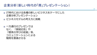 企業分析（新しい時代の「商」プレゼンテーション）
 IT時代における各種の新しいビジネスをテーマにした
企業分析プレゼンテーション
 ビジネスモデルの考え方に挑戦
 一方通行のプレゼンでは
なく、「質疑応答」や
「聴衆の学びの促進」等、
コミュニケーションによる
触発を意識させる
10
 