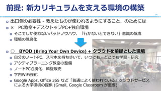 前提: 新カリキュラムを支える環境の構築
 出口側の必要性 - 教えたものが使われるようにすること、のためには
 × PC教室+デスクトップPC+独自環境
 そこでしか使わないバッドノウハウ、「行かないとできない」意識の醸成
 環境の陳腐化
 ○ BYOD (Bring Your Own Device) + クラウドを前提とした環境
 自分のノートPC、スマホを持ち歩いて、いつでも、どこでも学習・研究
 アクティブラーニング教室の整備
 ノートPC必携化、斡旋販売
 学内WiFi強化
 Google Apps, Office 365 など「普通によく使われている」クラウドサービス
による大学環境の提供 (Gmail, Google Classroom が重要)
14
 