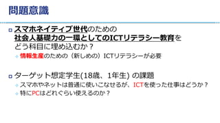 問題意識
 スマホネイティブ世代のための
社会人基礎力の一環としてのICTリテラシー教育を
どう科目に埋め込むか？
 情報生産のための（新しめの）ICTリテラシーが必要
 ターゲット想定学生(18歳、1年生) の課題
 スマホやネットは普通に使いこなせるが、ICTを使った仕事はどうか？
 特にPCはどれぐらい使えるのか？
 