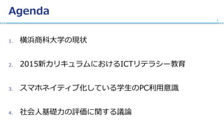 Agenda
1. 横浜商科大学の現状
2. 2015新カリキュラムにおけるICTリテラシー教育
3. スマホネイティブ化している学生のPC利用意識
4. 社会人基礎力の評価に関する議論
2
 