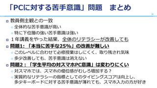 「PCに対する苦手意識」問題 まとめ
 教員側主観との一致
 全体的な苦手意識が高い
 特に下位層の強い苦手意識は強い
 １年講義をやった結果、全体のリテラシーが改善しても
 問題1: 「本当に苦手な25%」の改善が難しい
 このレベルに合わせて必修授業はしにくく、取り残され気味
 多少改善しても、苦手意識は消えない
 問題2：「学生平均の対スマホPC意識」は変わりにくい
 対スマホでは、スマホの優位感がむしろ増加する？
 実質的なリテラシーの指標としてのタイピングスコアは向上し、
多少キーボードに対する苦手意識が薄れても、スマホ入力の方が好き
25
 