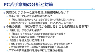 PC苦手意識の分析と対策
 実際のリテラシーと苦手意識は直接関係しない？
 苦手と言っているだけの部分もある？
 「私は英語が出来ません」と必ず言う日本人現象に近いのかも
 実際のリテラシーの測定指標が必要 – PISA,PIAAC の一部？
 今後の課題：「PCが苦手だから避ける」ことを克服させる教育?
 「楽しさ」がもう少し必要？
 「授業」で＜教える＞ほど苦手意識が強まる可能性？
 PCによる情報生産の楽しさを経験する必要
 「自信」を植え付ける方法は？
 高校で使っていた人ほど自信があるなら、大学でも同様か？
 使う時間を増やす - 必修以外の授業での取り組みが必要
 スマホの情報生産的活用も平行して探る必要性
31
 