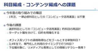 科目編成・コンテンツ編成への課題
 今年度の取り組みでの確認
 1年次、一律必修科目としての「コンピュータ活用演習」は不要
 今後の課題
 選択科目としての「コンピュータ活用演習」的科目の再設計
 ターゲット層を分けて、目的を明確化する
 オフィス系ソフトの資格取得などをゴールとする単独科目？
 3,4年生で、専門化した利用のタイミングで行う科目？
 下位層対象に、リメディアル教育としての情報リテラシー教育？
32
 