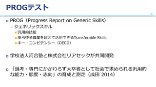 PROGテスト
 PROG（Progress Report on Generic Skills）
 ジェネリックスキル
 汎用的技能
 あらゆる職業を超えて活用できるTransferable Skills
 キー・コンピテンシー（OECD）
 学校法人河合塾と株式会社リアセックが共同開発
 「選考・専門にかかわらず大卒者として社会で求められる汎用的
な能力・態度・志向」の育成と測定（成田 2014）
40
 