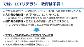 では、ICTリテラシー教育は不要？
 社会人基礎力としてのICTリテラシーはむしろ重要性を増している
 入口側の有効性 - まだやらないといけないこと
 スマホネイティブ世代であっても「大人の仕事のためのICT」は必要
 出口側の必要性 - 教えたものが使われるようにすること
 ICTリテラシ科目だけで閉じることのない内容と状況設定が必要
 プロジェクトに埋め込んだICTリテラシー教育
 ICTを活用した社会人としての仕事の経験
 単なるリテラシ習得のための演習問題ではなく、課題自体の意味と融合させる
 ICT,PC操作そのものの習得を目的としない
7
 