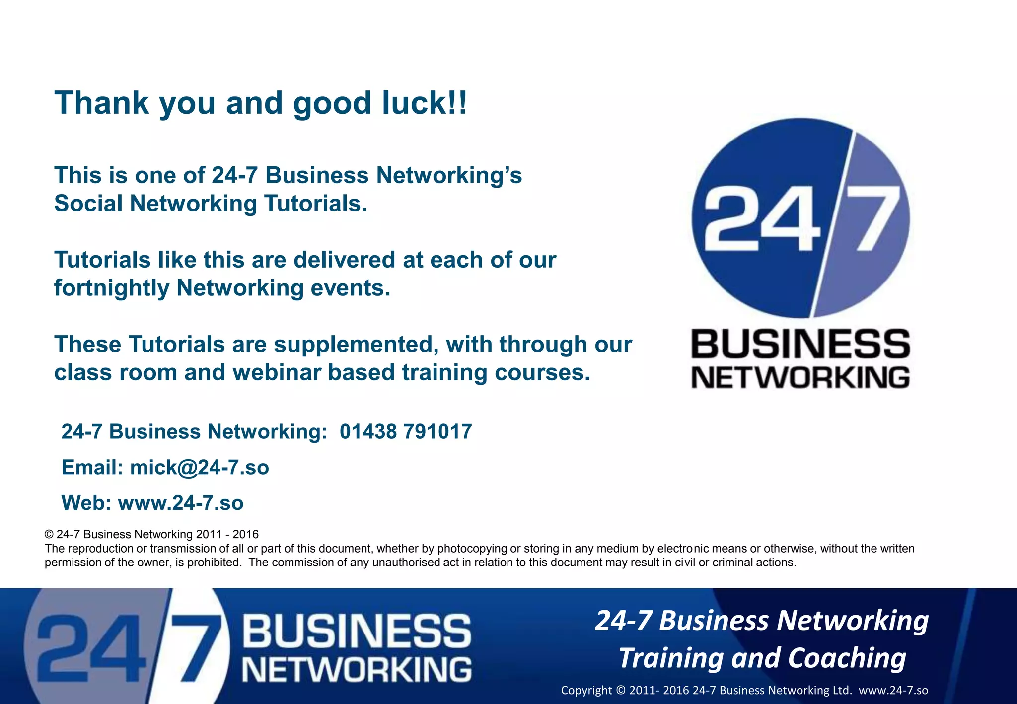 © 24-7 Business Networking 2011
The reproduction or transmission of all or part of this document, whether by photocopying or storing in any medium by electronic means or otherwise, without
the written permission of the owner, is prohibited. The commission of any unauthorised act in relation to this document may result in civil or criminal actions.
24-7 Business Networking: 01438 791017
Email: mick@24-7.so
Web: www.24-7.so
Thank you and good luck!!
This is one of 24-7 Business Networking’s
Social Networking Tutorials.
Tutorials like this are delivered at each of our
fortnightly Networking events.
These Tutorials are supplemented, with through our
class room and webinar based training courses.
© 24-7 Business Networking 2011 - 2016
The reproduction or transmission of all or part of this document, whether by photocopying or storing in any medium by electronic means or otherwise, without the written
permission of the owner, is prohibited. The commission of any unauthorised act in relation to this document may result in civil or criminal actions.
24-7 Business Networking
Training and Coaching
Copyright © 2011- 2016 24-7 Business Networking Ltd. www.24-7.so
 