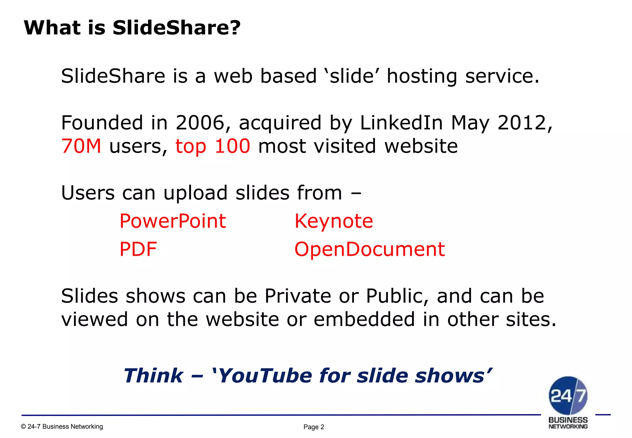 Page 2© 24-7 Business Networking
SlideShare is a web based ‘slide’ hosting service.
Founded in 2006, acquired by LinkedIn May 2012,
70M users, top 100 most visited website
Users can upload slides from –
PowerPoint Keynote
PDF OpenDocument
Slides shows can be Private or Public, and can be
viewed on the website or embedded in other sites.
Think – ‘YouTube for slide shows’
What is SlideShare?
 