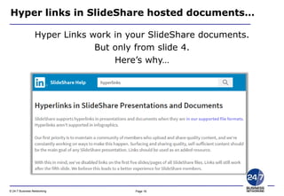 Page 16© 24-7 Business Networking
Hyper links in SlideShare hosted documents…
Hyper Links work in your SlideShare documents.
But only from slide 4.
Here’s why…
 
