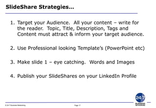 Page 17© 24-7 Business Networking
SlideShare Strategies…
1. Target your Audience. All your content – write for
the reader. Topic, Title, Description, Tags and
Content must attract & inform your target audience.
2. Use Professional looking Template’s (PowerPoint etc)
3. Make slide 1 – eye catching. Words and Images
4. Publish your SlideShares on your LinkedIn Profile
 