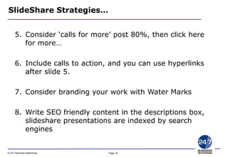 Page 18© 24-7 Business Networking
SlideShare Strategies…
5. Consider ‘calls for more’ post 80%, then click here
for more…
6. Include calls to action, and you can use hyperlinks
after slide 5.
7. Consider branding your work with Water Marks
8. Write SEO friendly content in the descriptions box,
slideshare presentations are indexed by search
engines
 