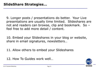 Page 19© 24-7 Business Networking
SlideShare Strategies…
9. Longer posts / presentations do better. Your Live
presentations are usually time limited. Slideshares are
not and readers can browse, clip and bookmark. So –
feel free to add more detail / content.
10. Embed your Slideshares in your blog or website,
share in email signatures, newsletters…
11. Allow others to embed your Slideshares
12. How To Guides work well…
 