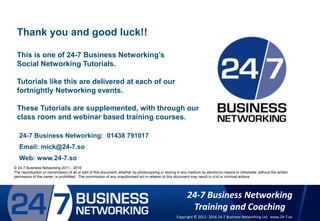© 24-7 Business Networking 2011
The reproduction or transmission of all or part of this document, whether by photocopying or storing in any medium by electronic means or otherwise, without
the written permission of the owner, is prohibited. The commission of any unauthorised act in relation to this document may result in civil or criminal actions.
24-7 Business Networking: 01438 791017
Email: mick@24-7.so
Web: www.24-7.so
Thank you and good luck!!
This is one of 24-7 Business Networking’s
Social Networking Tutorials.
Tutorials like this are delivered at each of our
fortnightly Networking events.
These Tutorials are supplemented, with through our
class room and webinar based training courses.
© 24-7 Business Networking 2011 - 2016
The reproduction or transmission of all or part of this document, whether by photocopying or storing in any medium by electronic means or otherwise, without the written
permission of the owner, is prohibited. The commission of any unauthorised act in relation to this document may result in civil or criminal actions.
24-7 Business Networking
Training and Coaching
Copyright © 2011- 2016 24-7 Business Networking Ltd. www.24-7.so
 