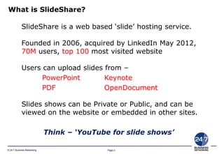 Page 2© 24-7 Business Networking
SlideShare is a web based ‘slide’ hosting service.
Founded in 2006, acquired by LinkedIn May 2012,
70M users, top 100 most visited website
Users can upload slides from –
PowerPoint Keynote
PDF OpenDocument
Slides shows can be Private or Public, and can be
viewed on the website or embedded in other sites.
Think – ‘YouTube for slide shows’
What is SlideShare?
 