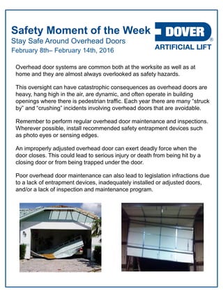 Stay Safe Around Overhead Doors
Safety Moment of the Week
February 8th– February 14th, 2016
Overhead door systems are common both at the worksite as well as at
home and they are almost always overlooked as safety hazards.
This oversight can have catastrophic consequences as overhead doors are
heavy, hang high in the air, are dynamic, and often operate in building
openings where there is pedestrian traffic. Each year there are many “struck
by” and “crushing” incidents involving overhead doors that are avoidable.
Remember to perform regular overhead door maintenance and inspections.
Wherever possible, install recommended safety entrapment devices such
as photo eyes or sensing edges.
An improperly adjusted overhead door can exert deadly force when the
door closes. This could lead to serious injury or death from being hit by a
closing door or from being trapped under the door.
Poor overhead door maintenance can also lead to legislation infractions due
to a lack of entrapment devices, inadequately installed or adjusted doors,
and/or a lack of inspection and maintenance program.
 
