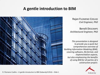R. Filomeno Coelho – A gentle introduction to BIM (Kabandy©2016) – Slide 1
A gentle introduction to BIM
Rajan FILOMENO COELHO
Civil Engineer, PhD
Benoît DESCAMPS
Architectural Engineer, PhD
This presentation is designed
to provide you a quick but
comprehensive overview of
Building Information Modeling (BIM),
covering software, file format, and
implementation aspects,
but also emphasizing the benefits
of using BIM for all parties of a
construction project.
 