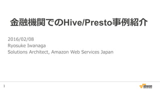 1
金融機関でのHive/Presto事例紹介
2016/02/08
Ryosuke Iwanaga
Solutions Architect, Amazon Web Services Japan
 
